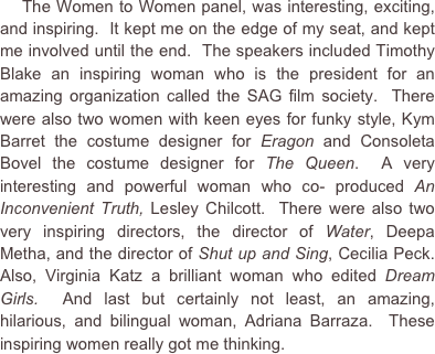     The Women to Women panel, was interesting, exciting, and inspiring.  It kept me on the edge of my seat, and kept me involved until the end.  The speakers included Timothy Blake an inspiring woman who is the president for an amazing organization called the SAG film society.  There were also two women with keen eyes for funky style, Kym Barret the costume designer for Eragon and Consoleta Bovel the costume designer for The Queen.  A very interesting and powerful woman who co- produced An Inconvenient Truth, Lesley Chilcott.  There were also two very inspiring directors, the director of Water, Deepa Metha, and the director of Shut up and Sing, Cecilia Peck.  Also, Virginia Katz a brilliant woman who edited Dream Girls.  And last but certainly not least, an amazing, hilarious, and bilingual woman, Adriana Barraza.  These inspiring women really got me thinking.